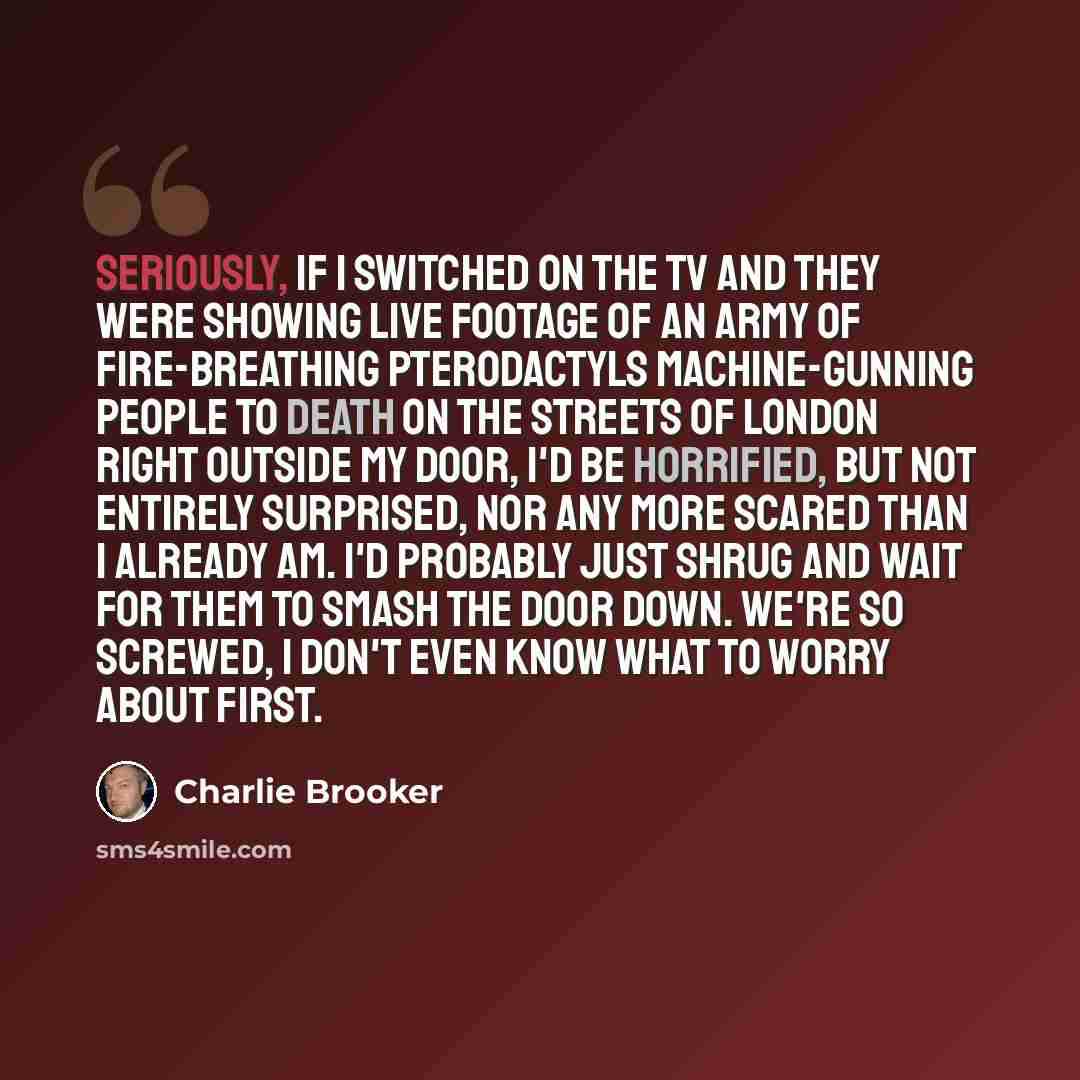 “Seriously, if I switched on the TV and they were showing live footage of an army of fire-breathing pterodactyls machine-gunning people to death on the streets of London right outside my door, I'd be horrified, but not entirely surprised, nor any more scared than I already am. I'd probably just…” quote by Charlie Brooker