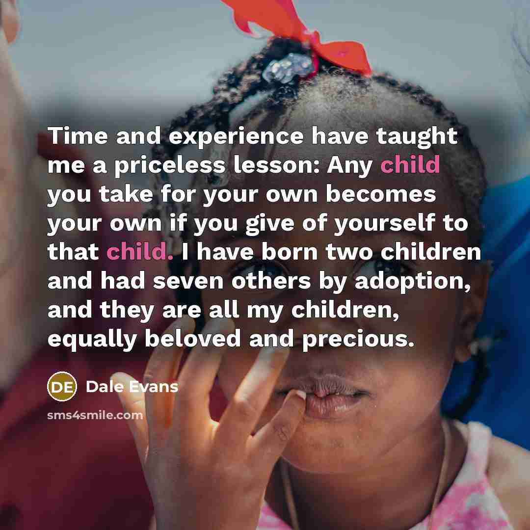 “Time and experience have taught me a priceless lesson: Any child you take for your own becomes your own if you give of yourself to that child. I have born two children and had seven others by adoption, and they are all my children, equally beloved and precious.” quote by Dale Evans