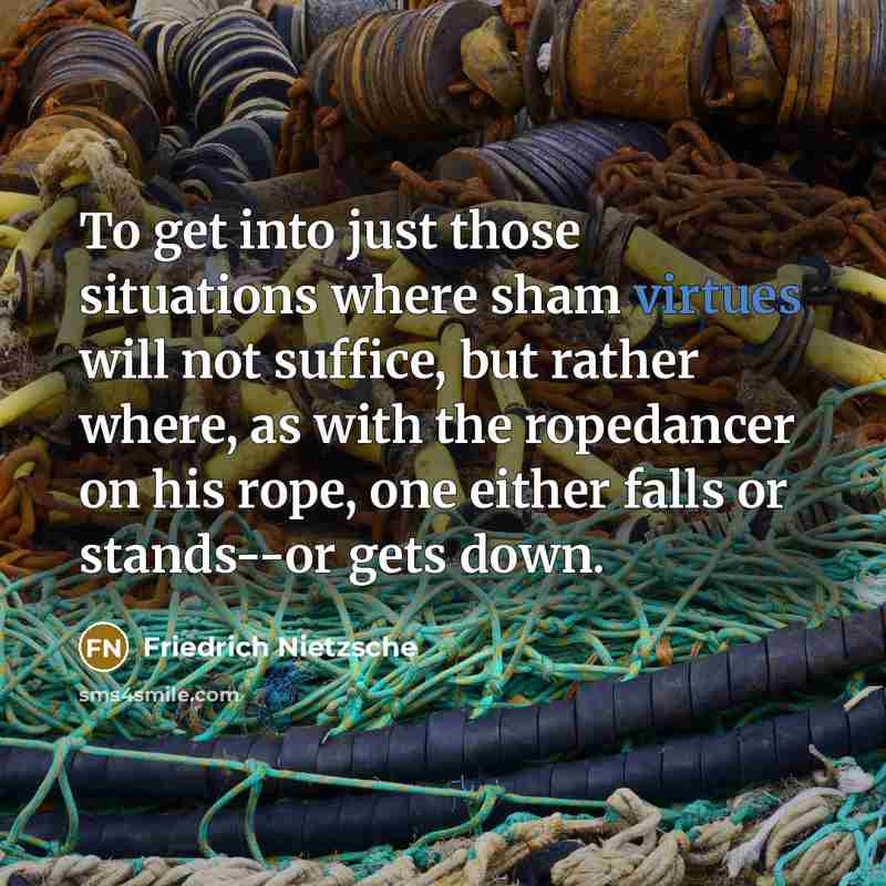 “To get into just those situations where sham virtues will not suffice, but rather where, as with the ropedancer on his rope, one either falls or stands--or gets down.” quote by Friedrich Nietzsche