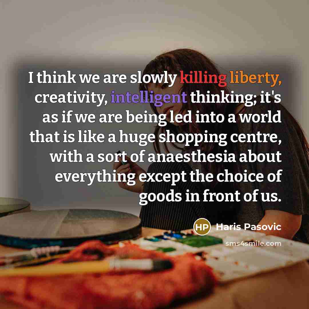 “I think we are slowly killing liberty, creativity, intelligent thinking; it's as if we are being led into a world that is like a huge shopping centre, with a sort of anaesthesia about everything except the choice of goods in front of us.” quote by Haris Pasovic