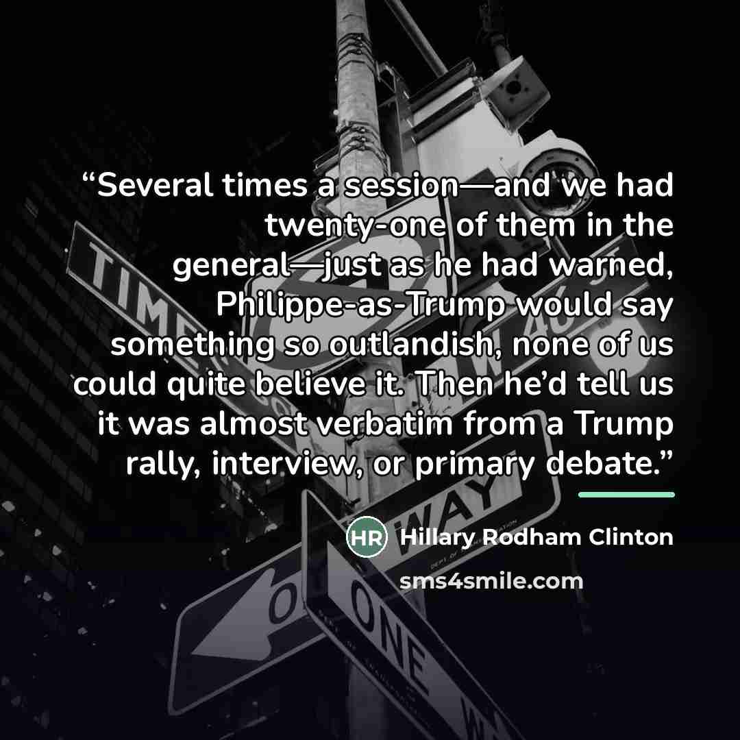 “Several times a session—and we had twenty-one of them in the general—just as he had warned, Philippe-as-Trump would say something so outlandish, none of us could quite believe it. Then he’d tell us it was almost verbatim from a Trump rally, interview, or primary debate.” quote by Hillary Rodham Clinton