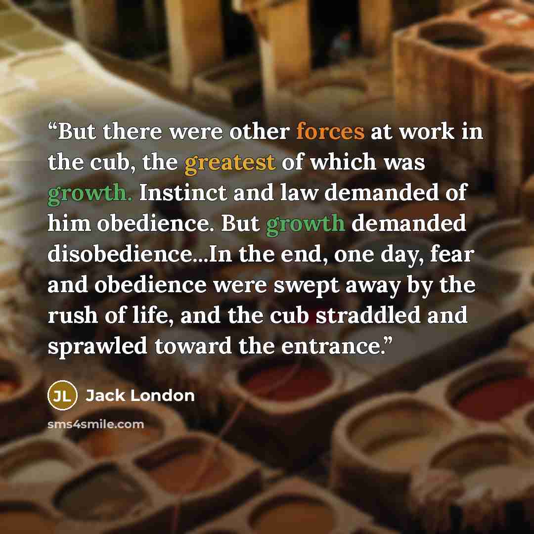 “But there were other forces at work in the cub, the greatest of which was growth. Instinct and law demanded of him obedience. But growth demanded disobedience...In the end, one day, fear and obedience were swept away by the rush of life, and the cub straddled and sprawled toward the entrance.” quote by Jack London