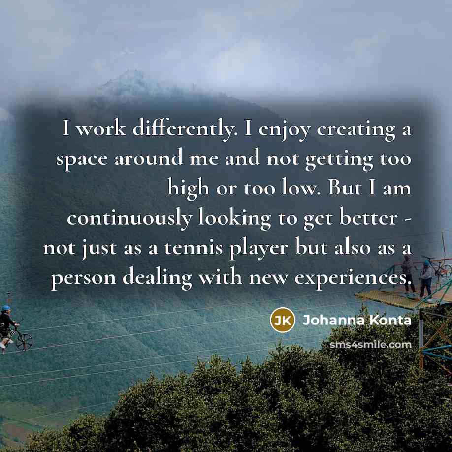 “I work differently. I enjoy creating a space around me and not getting too high or too low. But I am continuously looking to get better - not just as a tennis player but also as a person dealing with new experiences.” quote by Johanna Konta