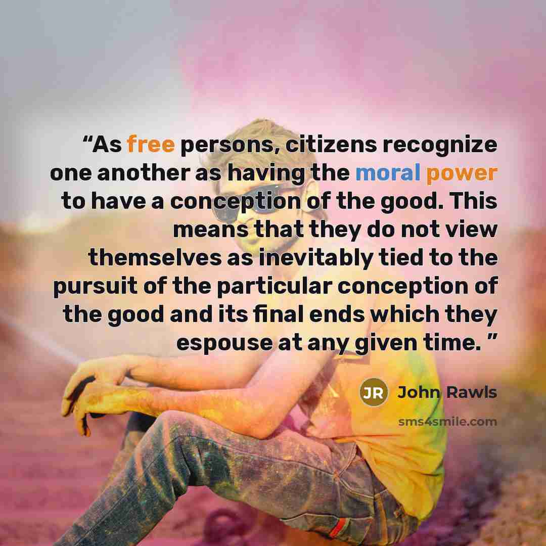 “As free persons, citizens recognize one another as having the moral power to have a conception of the good. This means that they do not view themselves as inevitably tied to the pursuit of the particular conception of the good and its final ends which they espouse at any given time.” quote by John Rawls