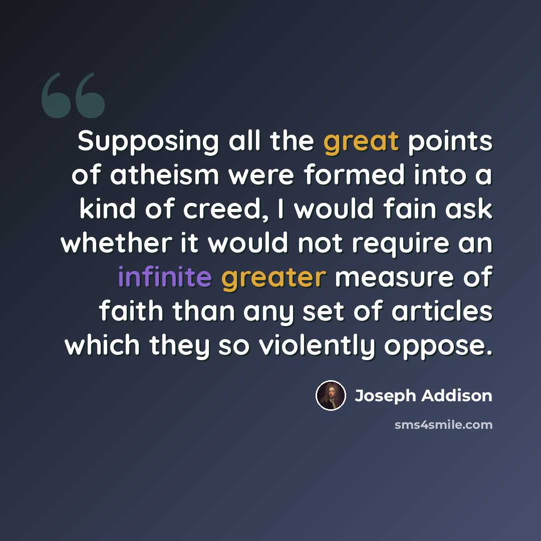“Supposing all the great points of atheism were formed into a kind of creed, I would fain ask whether it would not require an infinite greater measure of faith than any set of articles which they so violently oppose.” quote by Joseph Addison