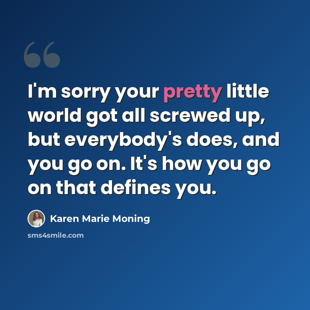 “I'm sorry your pretty little world got all screwed up, but everybody's does, and you go on. It's how you go on that defines you.” quote by Karen Marie Moning