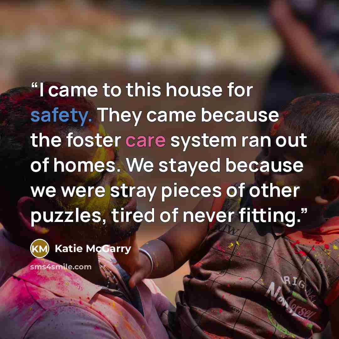 “I came to this house for safety. They came because the foster care system ran out of homes. We stayed because we were stray pieces of other puzzles, tired of never fitting.” quote by Katie McGarry
