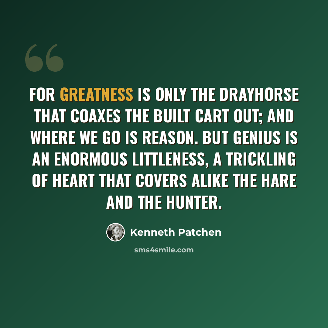 “For greatness is only the drayhorse that coaxes The built cart out; and where we go is reason. But genius is an enormous littleness, a trickling Of heart that covers alike the hare and the hunter.” quote by Kenneth Patchen
