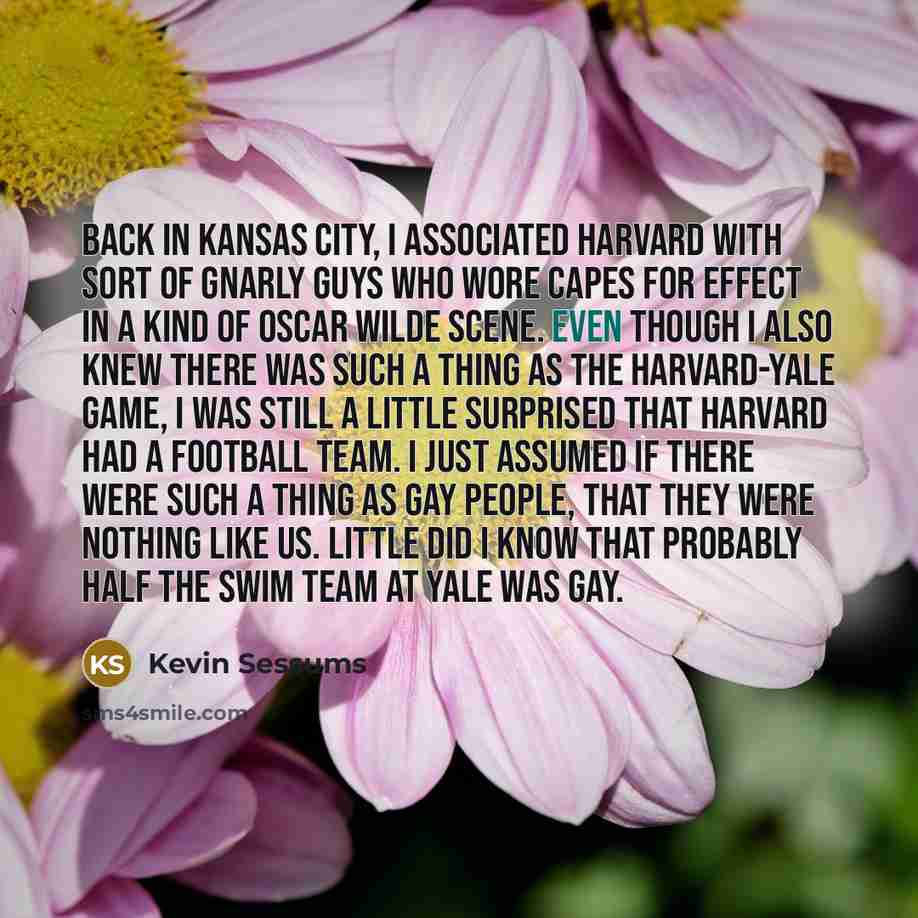 “Back in Kansas City, I associated Harvard with sort of gnarly guys who wore capes for effect in a kind of Oscar Wilde scene. Even though I also knew there was such a thing as the Harvard-Yale game, I was still a little surprised that Harvard had a football team. I just assumed if there were such a…” quote by Kevin Sessums