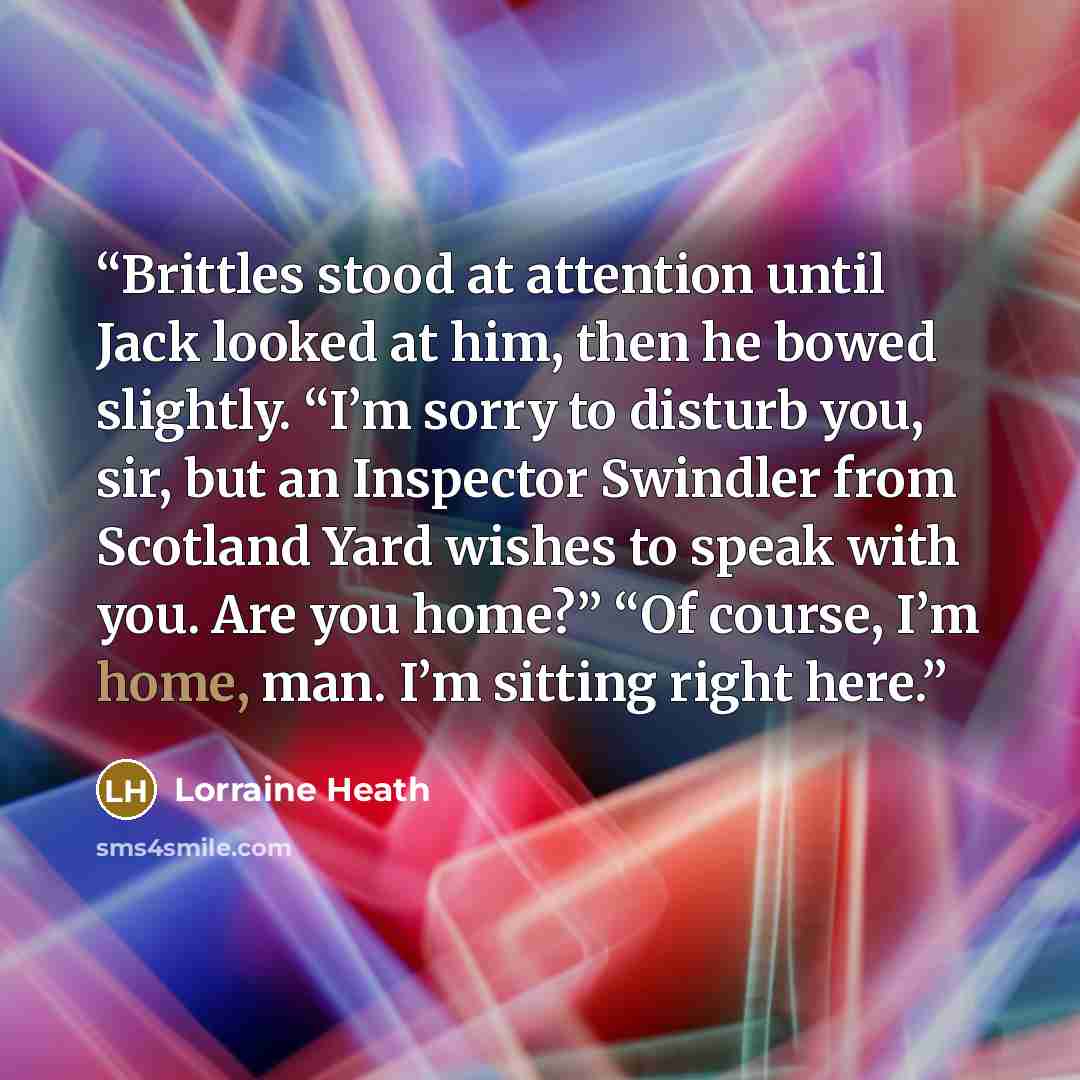 “Brittles stood at attention until Jack looked at him, then he bowed slightly. “I’m sorry to disturb you, sir, but an Inspector Swindler from Scotland Yard wishes to speak with you. Are you home?” “Of course, I’m home, man. I’m sitting right here.” quote by Lorraine Heath