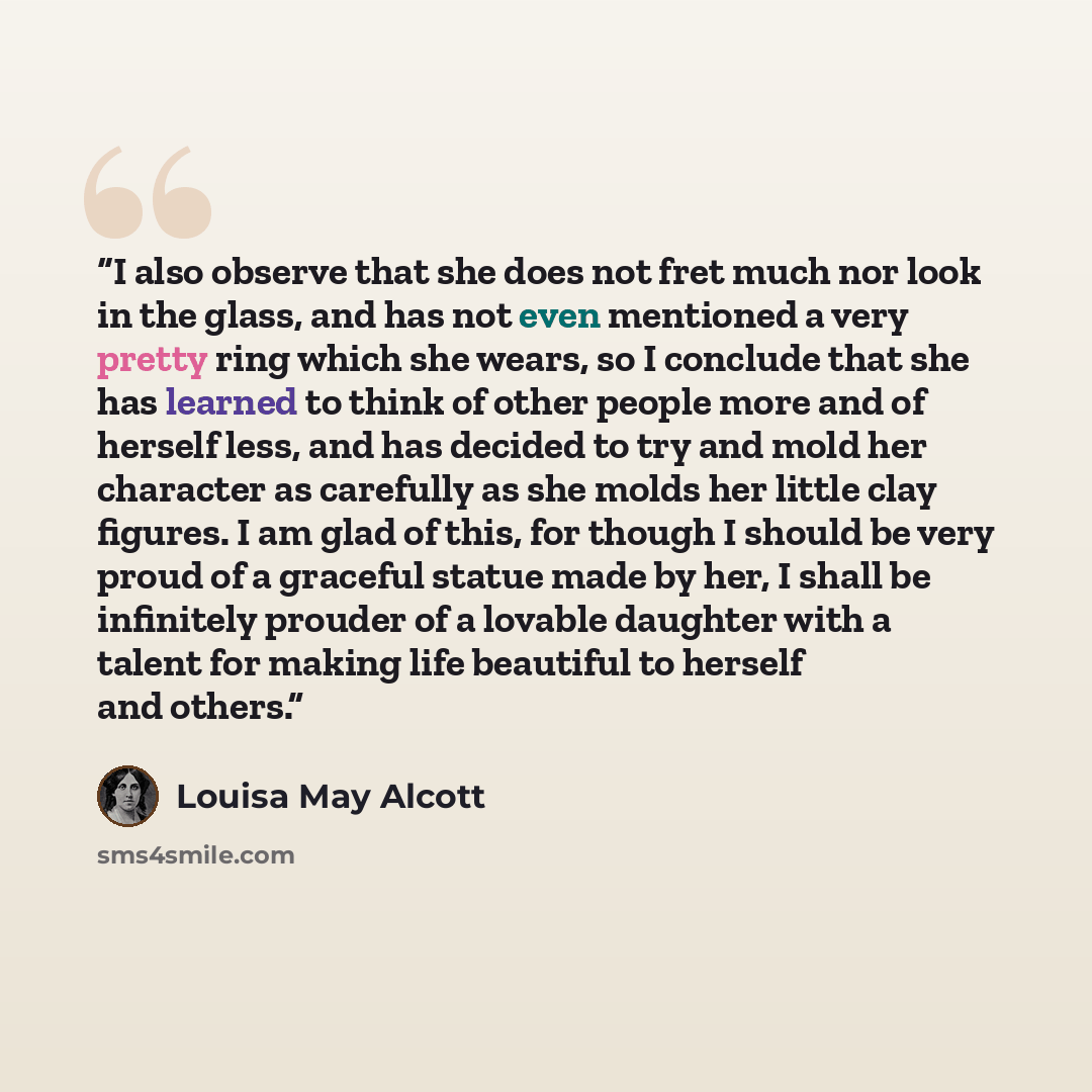 “I also observe that she does not fret much nor look in the glass, and has not even mentioned a very pretty ring which she wears, so I conclude that she has learned to think of other people more and of herself less, and has decided to try and mold her character as carefully as she molds her little…” quote by Louisa May Alcott