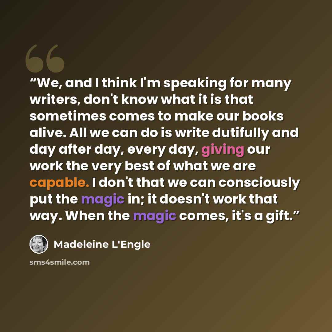 “We, and I think I'm speaking for many writers, don't know what it is that sometimes comes to make our books alive. All we can do is write dutifully and day after day, every day, giving our work the very best of what we are capable. I don't that we can consciously put the magic in; it doesn't work…” quote by Madeleine L'Engle