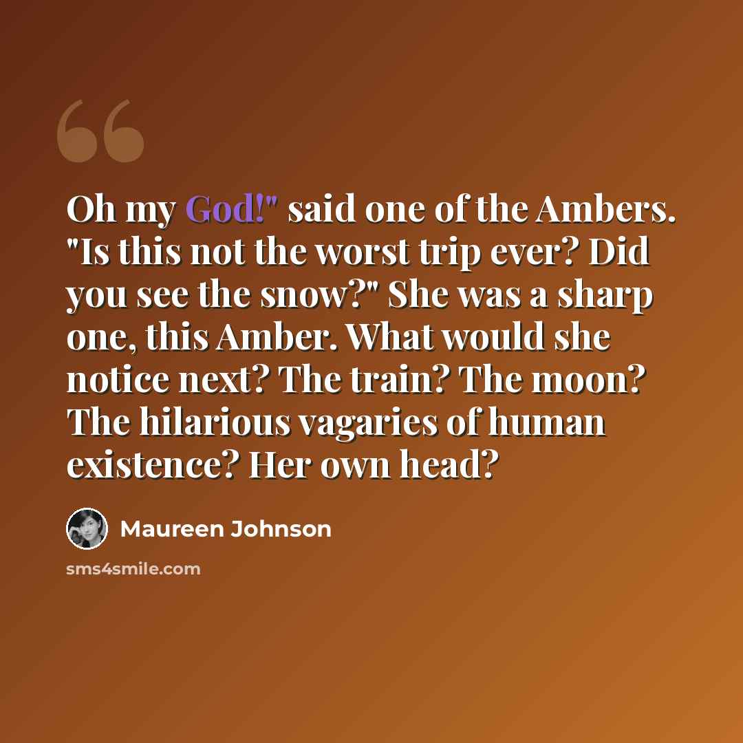 “Oh my God!" said one of the Ambers. "Is this not the worst trip ever? Did you see the snow?" She was a sharp one, this Amber. What would she notice next? The train? The moon? The hilarious vagaries of human existence? Her own head?” quote by Maureen Johnson