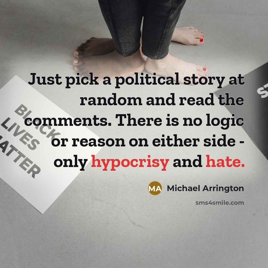 “Just pick a political story at random and read the comments. There is no logic or reason on either side - only hypocrisy and hate.” quote by Michael Arrington