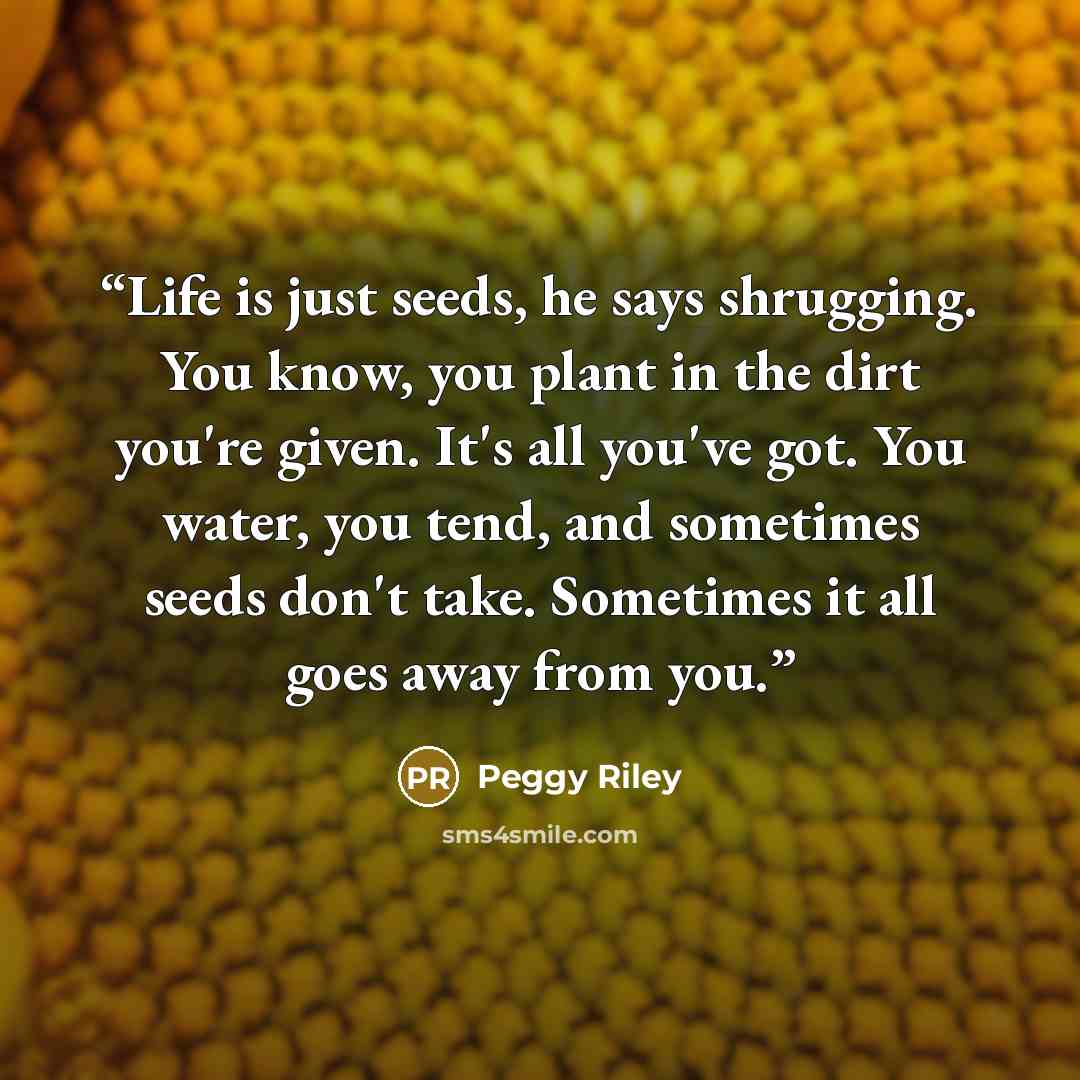 “Life is just seeds, he says shrugging. You know, you plant in the dirt you're given. It's all you've got. You water, you tend, and sometimes seeds don't take. Sometimes it all goes away from you.” quote by Peggy Riley