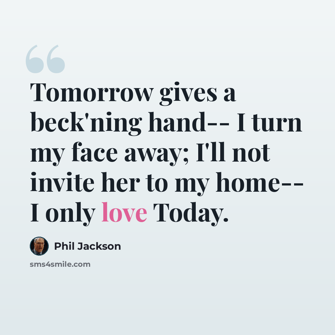 “Tomorrow gives a beck'ning hand-- I turn my face away; I'll not invite her to my home-- I only love Today.” quote by Phil Jackson