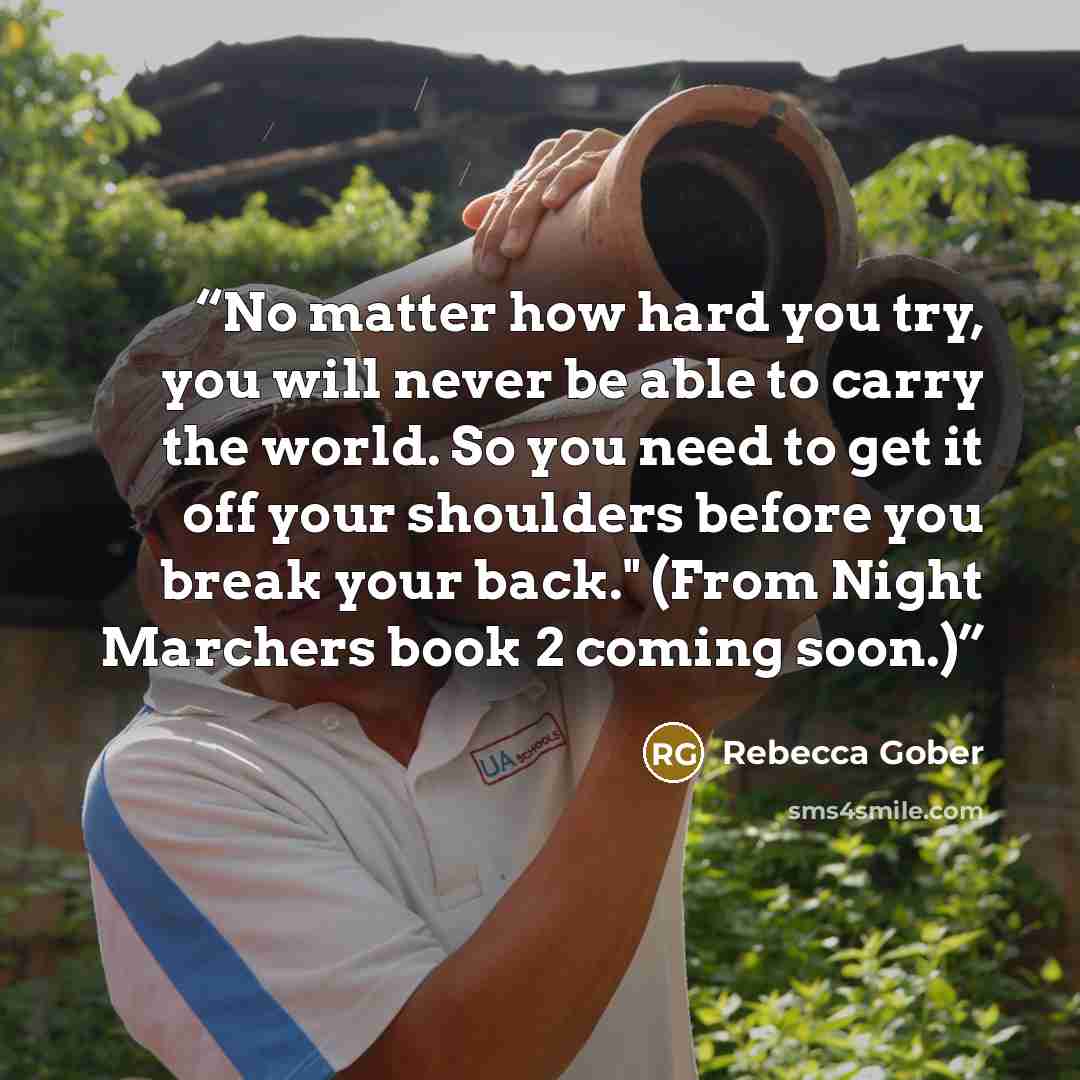 “No matter how hard you try, you will never be able to carry the world. So you need to get it off your shoulders before you break your back." (From Night Marchers book 2 coming soon.)” quote by Rebecca Gober