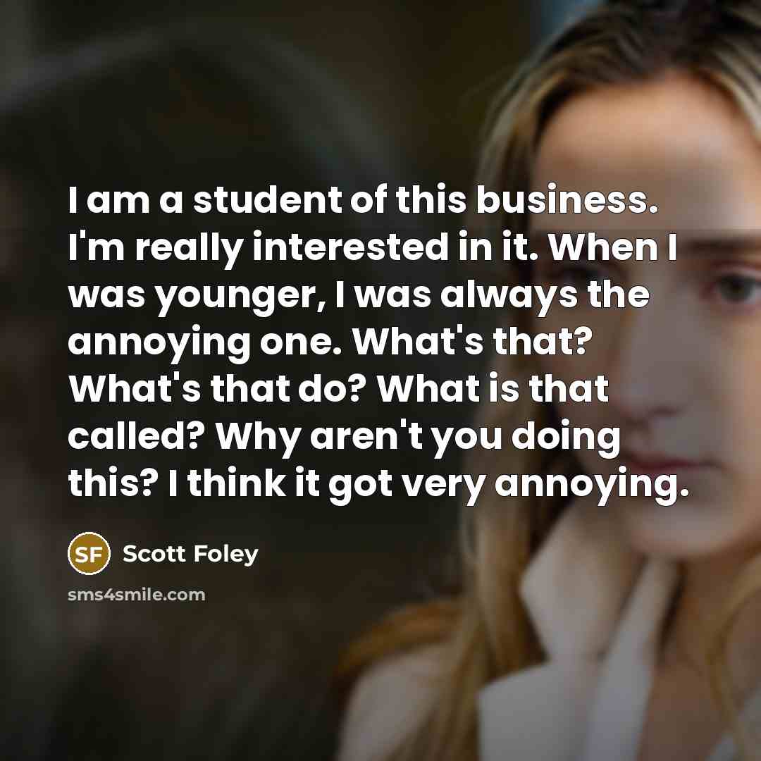“I am a student of this business. I'm really interested in it. When I was younger, I was always the annoying one. What's that? What's that do? What is that called? Why aren't you doing this? I think it got very annoying.” quote by Scott Foley