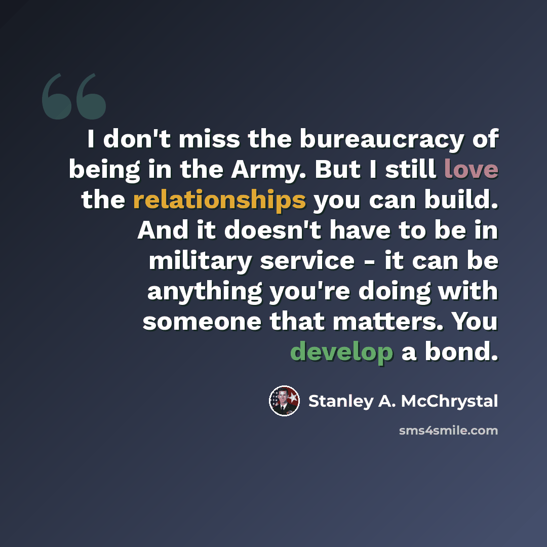 “I don't miss the bureaucracy of being in the Army. But I still love the relationships you can build. And it doesn't have to be in military service - it can be anything you're doing with someone that matters. You develop a bond.” quote by Stanley A. McChrystal