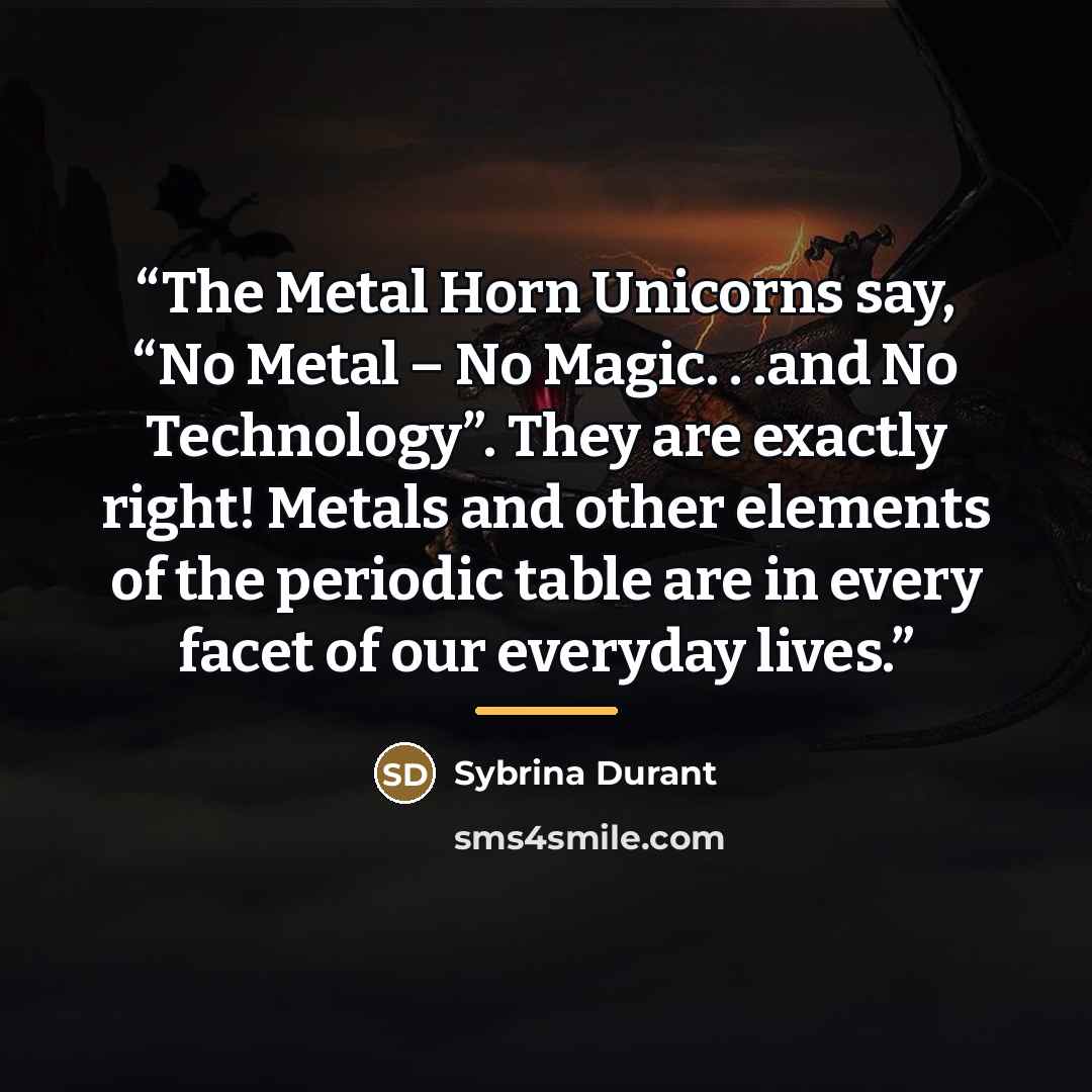 “The Metal Horn Unicorns say, “No Metal – No Magic. . .and No Technology”. They are exactly right! Metals and other elements of the periodic table are in every facet of our everyday lives.” quote by Sybrina Durant