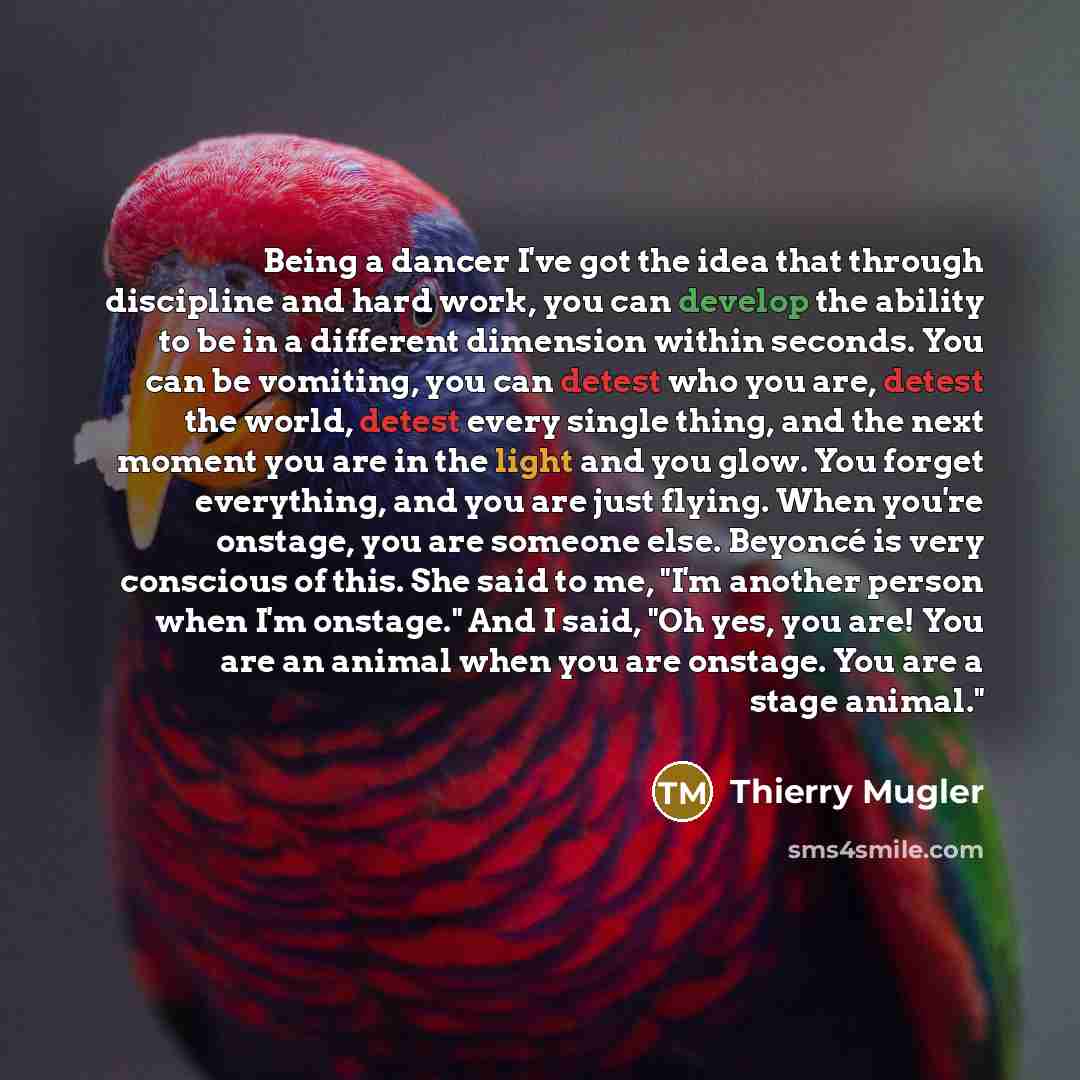 “Being a dancer I've got the idea that through discipline and hard work, you can develop the ability to be in a different dimension within seconds. You can be vomiting, you can detest who you are, detest the world, detest every single thing, and the next moment you are in the light and you glow…” quote by Thierry Mugler