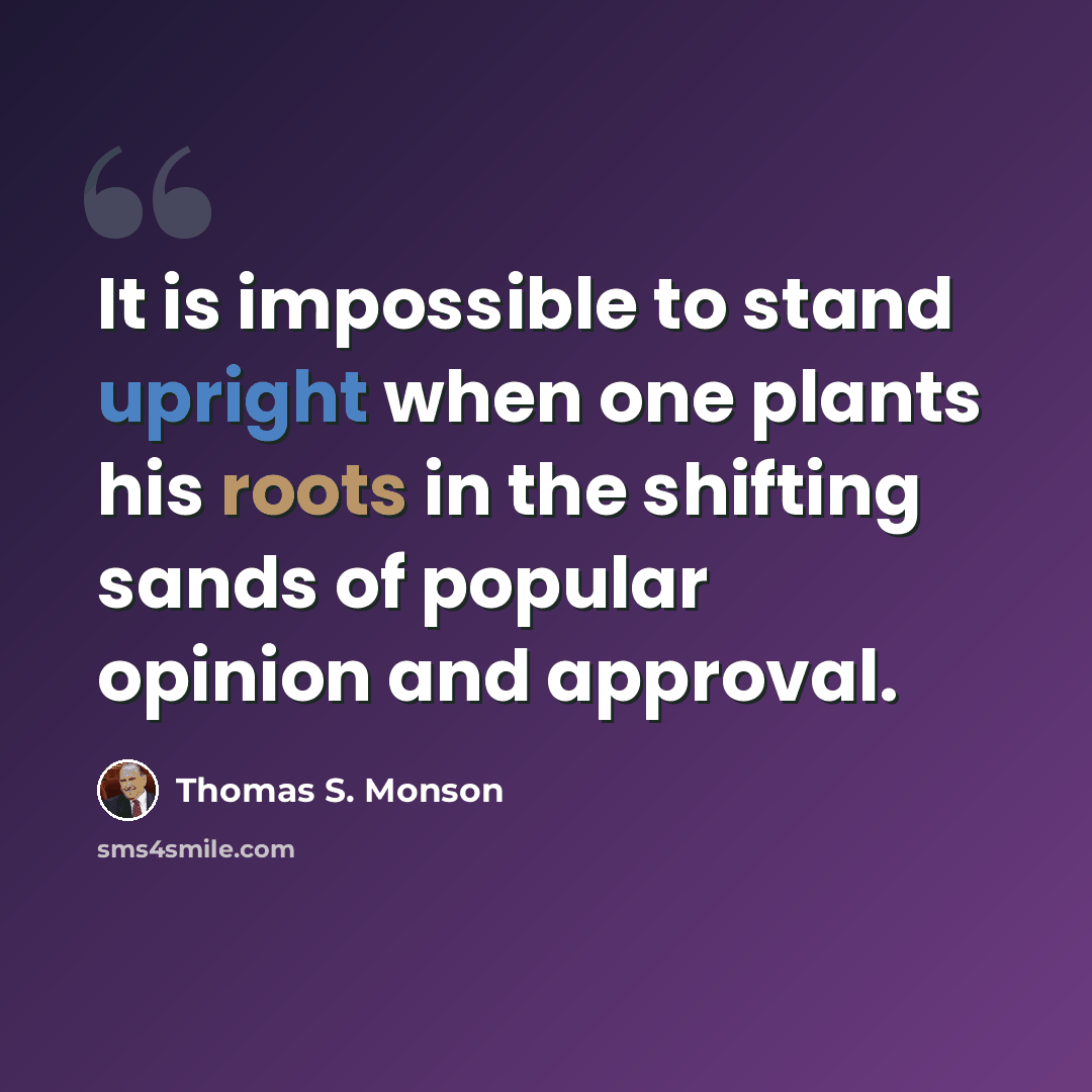 “It is impossible to stand upright when one plants his roots in the shifting sands of popular opinion and approval.” quote by Thomas S. Monson