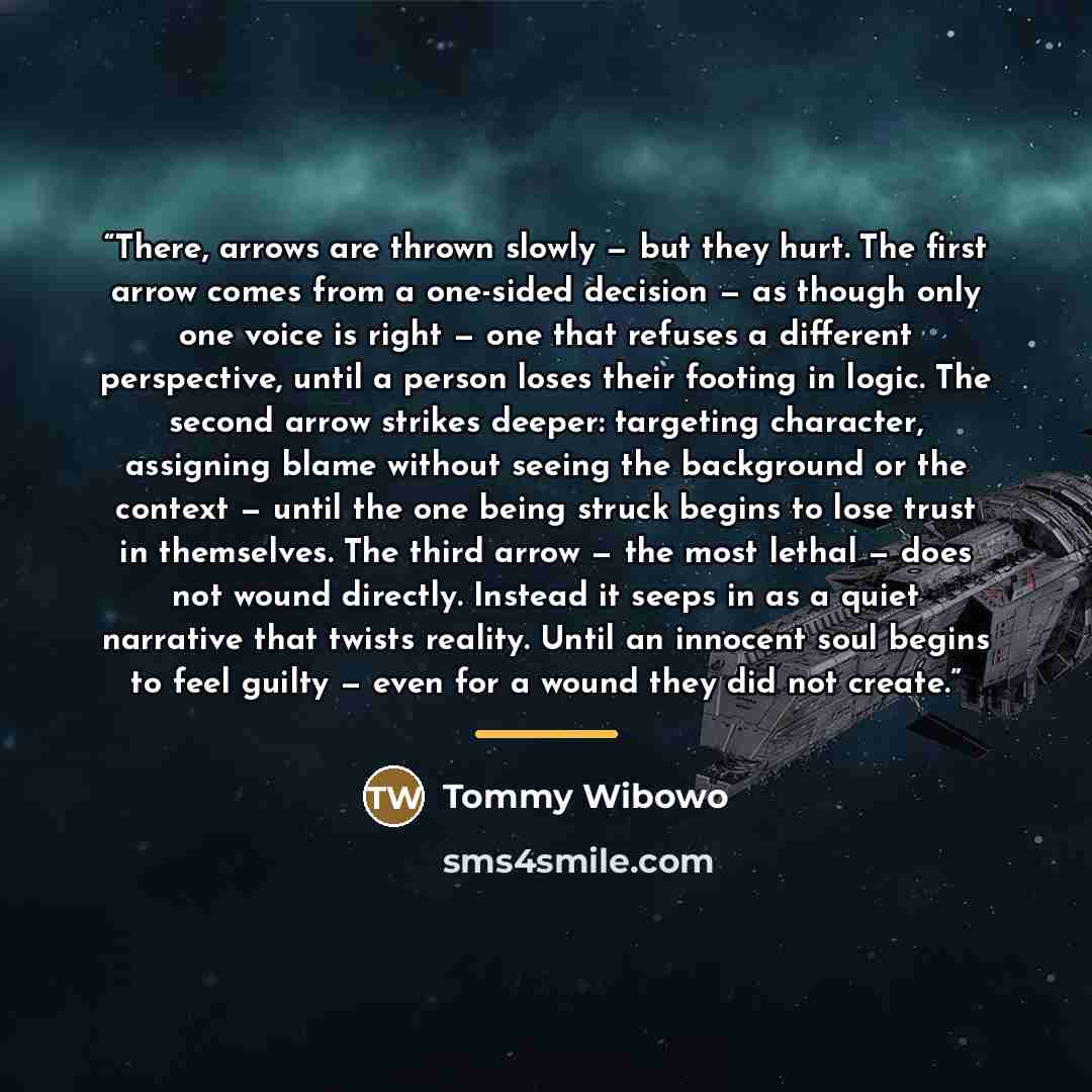 “There, arrows are thrown slowly — but they hurt. The first arrow comes from a one-sided decision — as though only one voice is right — one that refuses a different perspective, until a person loses their footing in logic. The second arrow strikes deeper: targeting character, assigning blame…” quote by Tommy Wibowo