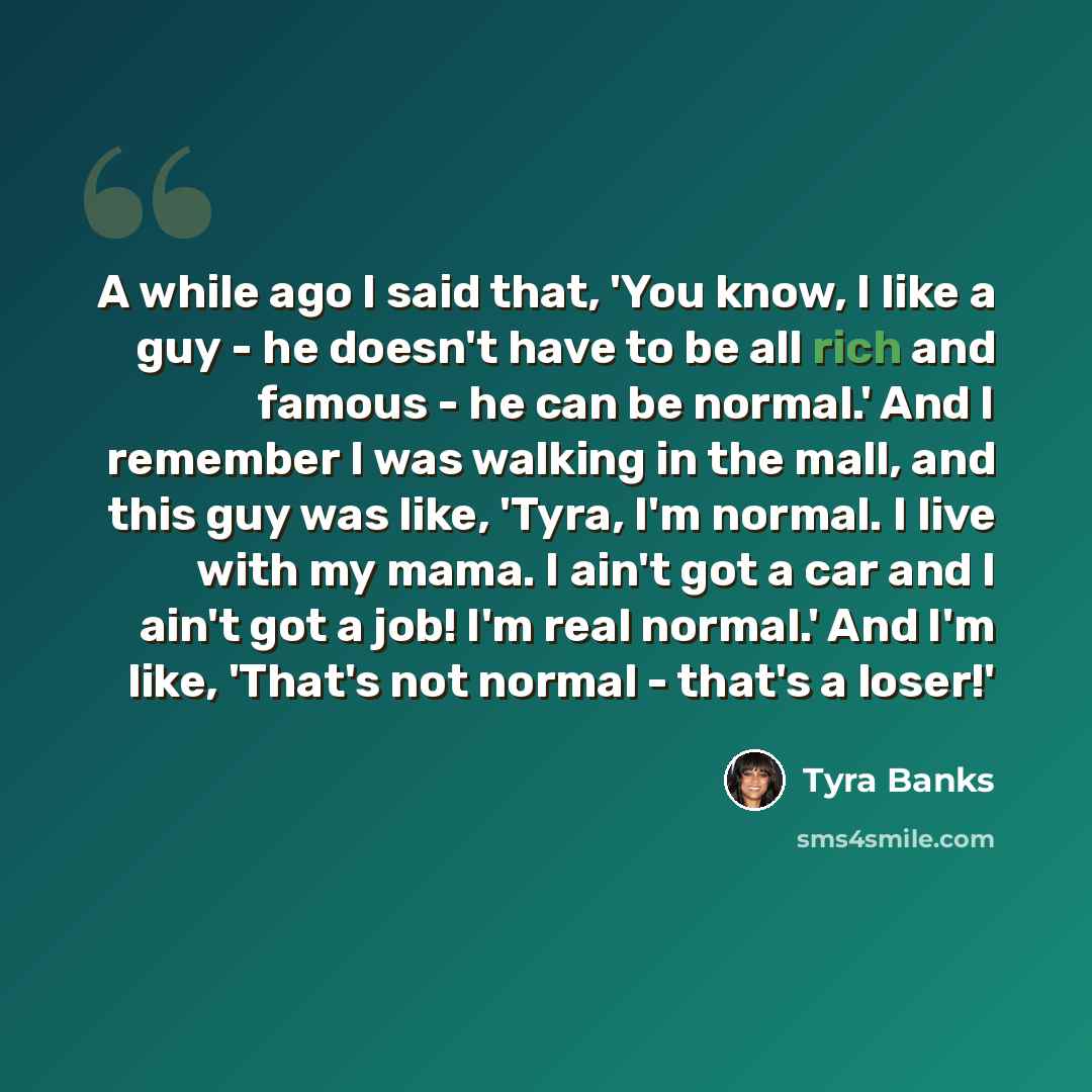 “A while ago I said that, 'You know, I like a guy - he doesn't have to be all rich and famous - he can be normal.' And I remember I was walking in the mall, and this guy was like, 'Tyra, I'm normal. I live with my mama. I ain't got a car and I ain't got a job! I'm real normal.' And I'm like…” quote by Tyra Banks