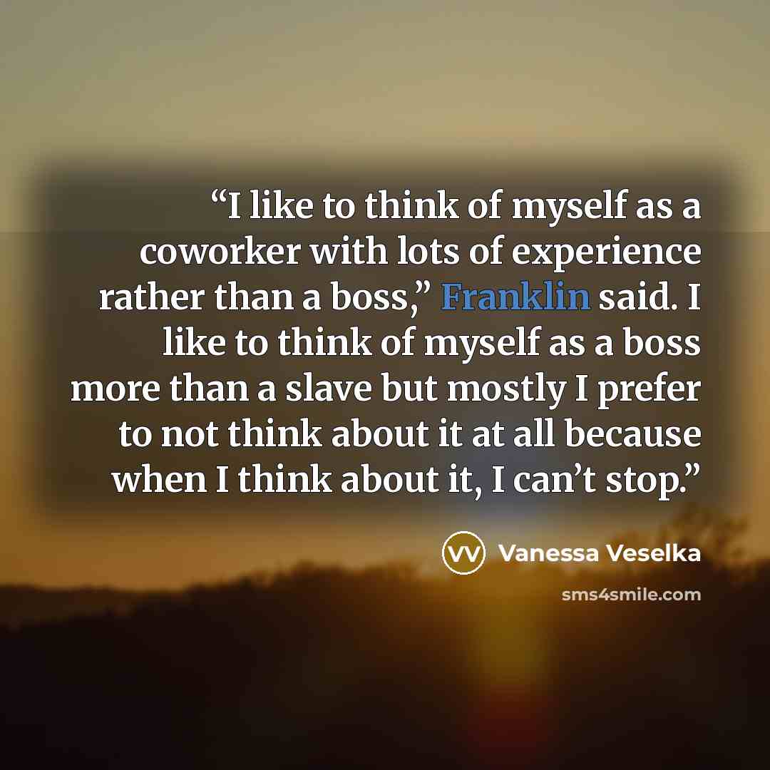 “I like to think of myself as a coworker with lots of experience rather than a boss,” Franklin said. I like to think of myself as a boss more than a slave but mostly I prefer to not think about it at all because when I think about it, I can’t stop.” quote by Vanessa Veselka