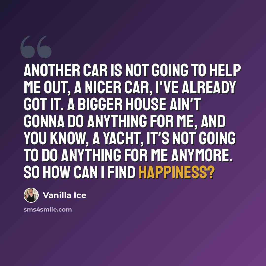 “Another car is not going to help me out, a nicer car, I've already got it. A bigger house ain't gonna do anything for me, and you know, a yacht, it's not going to do anything for me anymore. So how can I find happiness?” quote by Vanilla Ice