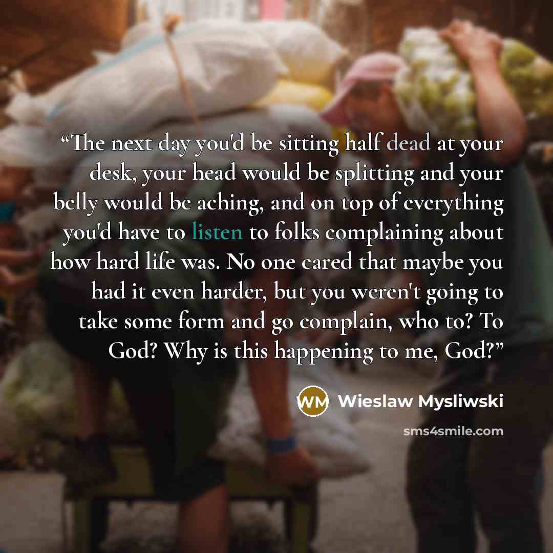 “The next day you'd be sitting half dead at your desk, your head would be splitting and your belly would be aching, and on top of everything you'd have to listen to folks complaining about how hard life was. No one cared that maybe you had it even harder, but you weren't going to take some form and…” quote by Wieslaw Mysliwski