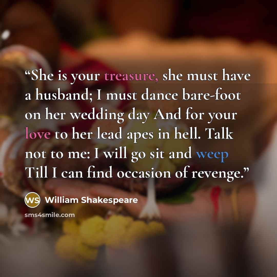 “She is your treasure, she must have a husband; I must dance bare-foot on her wedding day And for your love to her lead apes in hell. Talk not to me: I will go sit and weep Till I can find occasion of revenge.” quote by William Shakespeare