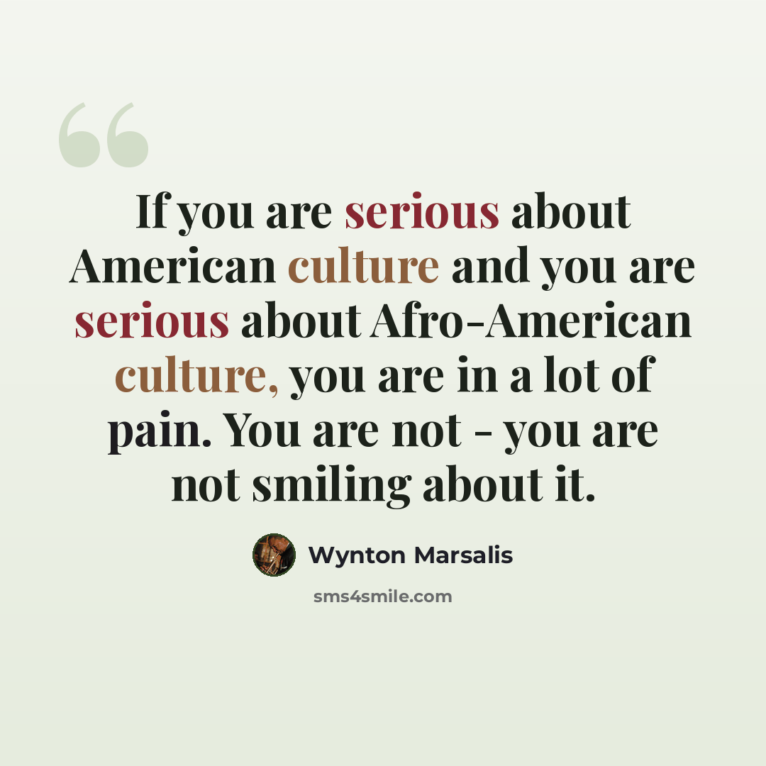 “If you are serious about American culture and you are serious about Afro-American culture, you are in a lot of pain. You are not - you are not smiling about it.” quote by Wynton Marsalis