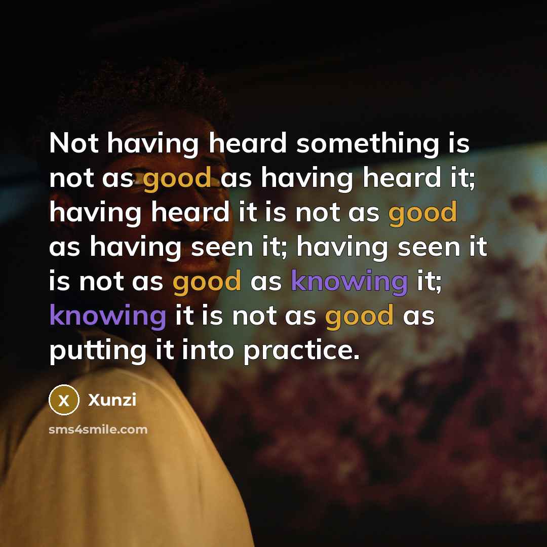“Not having heard something is not as good as having heard it; having heard it is not as good as having seen it; having seen it is not as good as knowing it; knowing it is not as good as putting it into practice.” quote by Xunzi