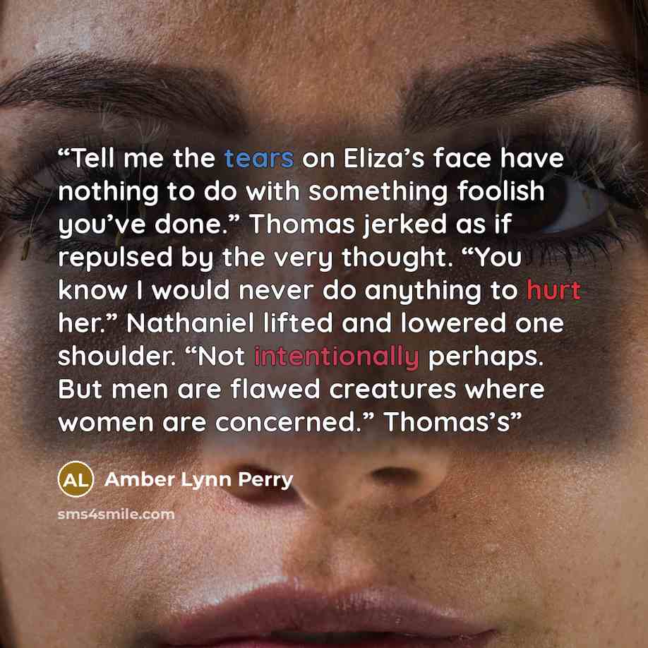 “Tell me the tears on Eliza’s face have nothing to do with something foolish you’ve done.” Thomas jerked as if repulsed by the very thought. “You know I would never do anything to hurt her.” Nathaniel lifted and lowered one shoulder. “Not intentionally perhaps. But men are flawed creatures where…” quote by Amber Lynn Perry