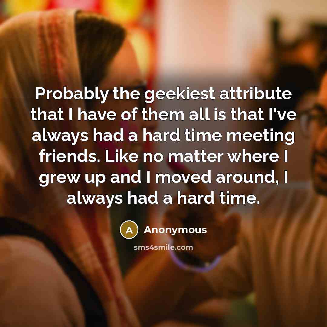 “Probably the geekiest attribute that I have of them all is that I've always had a hard time meeting friends. Like no matter where I grew up and I moved around, I always had a hard time.” quote by Anonymous