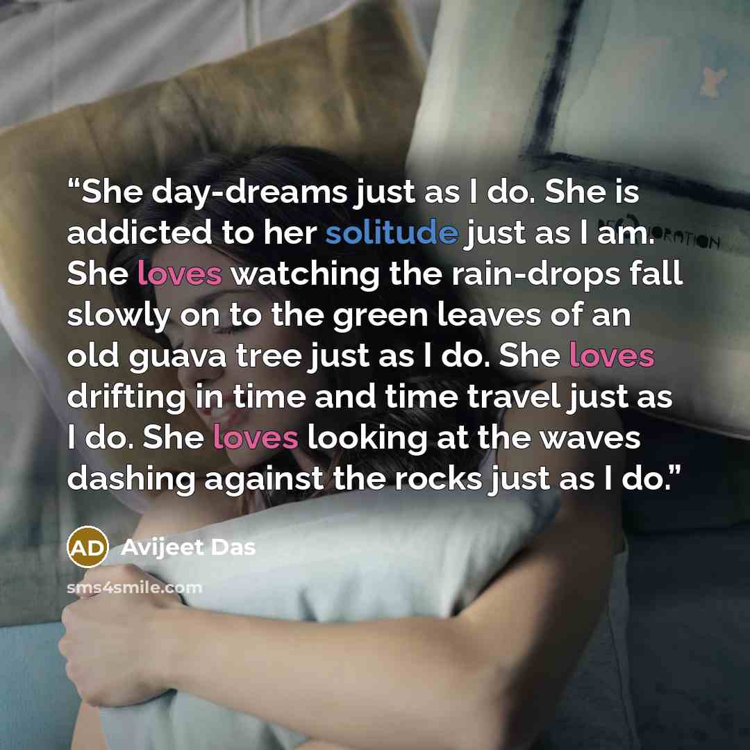 “She day-dreams just as I do. She is addicted to her solitude just as I am. She loves watching the rain-drops fall slowly on to the green leaves of an old guava tree just as I do. She loves drifting in time and time travel just as I do. She loves looking at the waves dashing against the rocks just…” quote by Avijeet Das