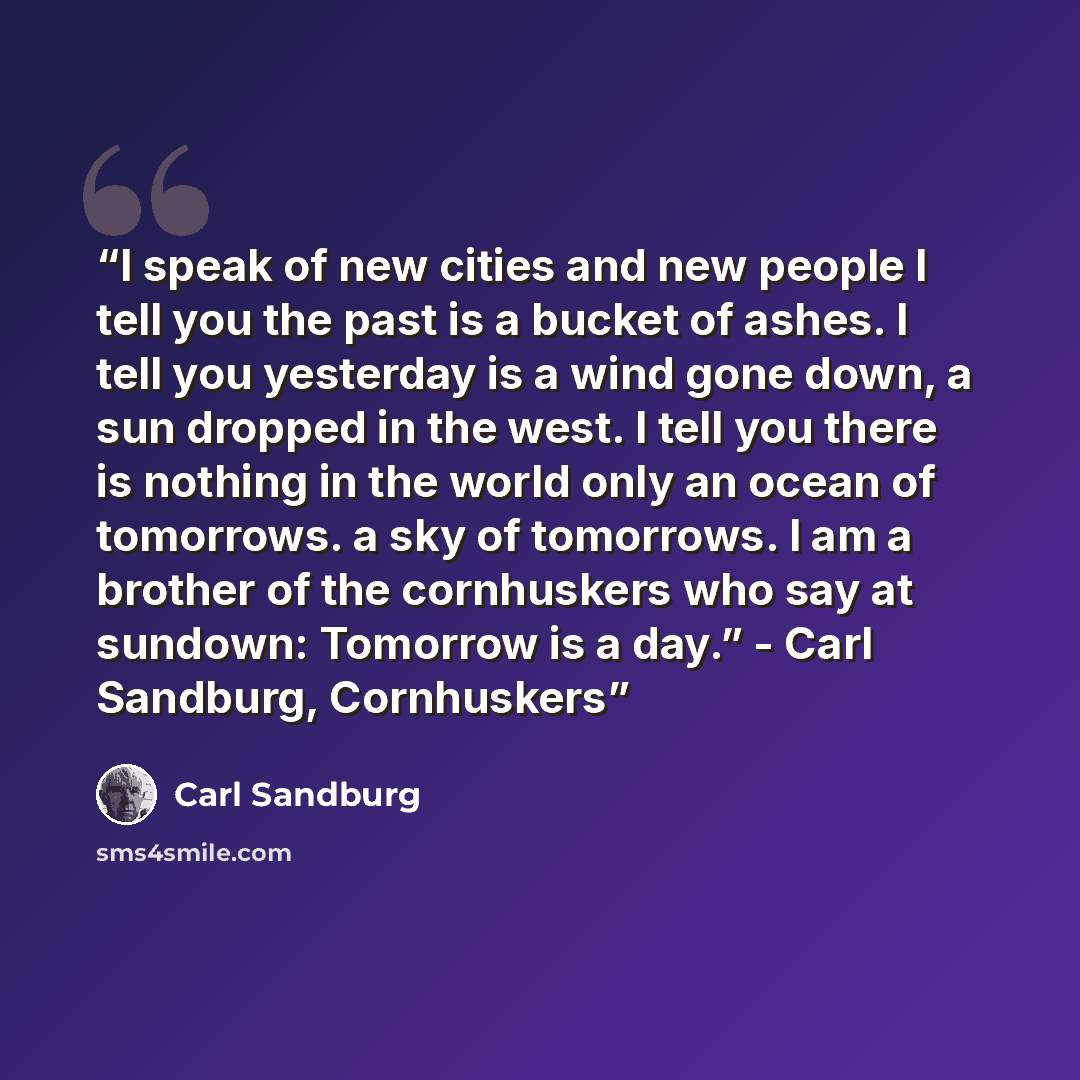 “I speak of new cities and new people I tell you the past is a bucket of ashes. I tell you yesterday is a wind gone down, a sun dropped in the west. I tell you there is nothing in the world only an ocean of tomorrows. a sky of tomorrows. I am a brother of the cornhuskers who say at sundown…” quote by Carl Sandburg