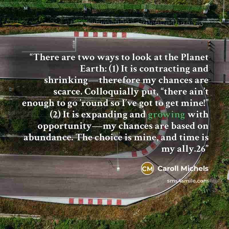 “There are two ways to look at the Planet Earth: (1) It is contracting and shrinking—therefore my chances are scarce. Colloquially put, “there ain’t enough to go ’round so I’ve got to get mine!” (2) It is expanding and growing with opportunity—my chances are based on abundance. The choice is mine…” quote by Caroll Michels
