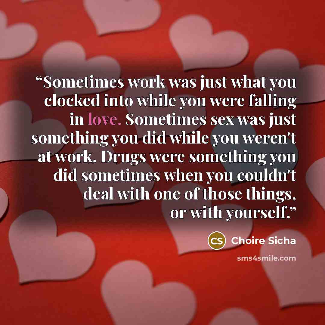 “Sometimes work was just what you clocked into while you were falling in love. Sometimes sex was just something you did while you weren't at work. Drugs were something you did sometimes when you couldn't deal with one of those things, or with yourself.” quote by Choire Sicha