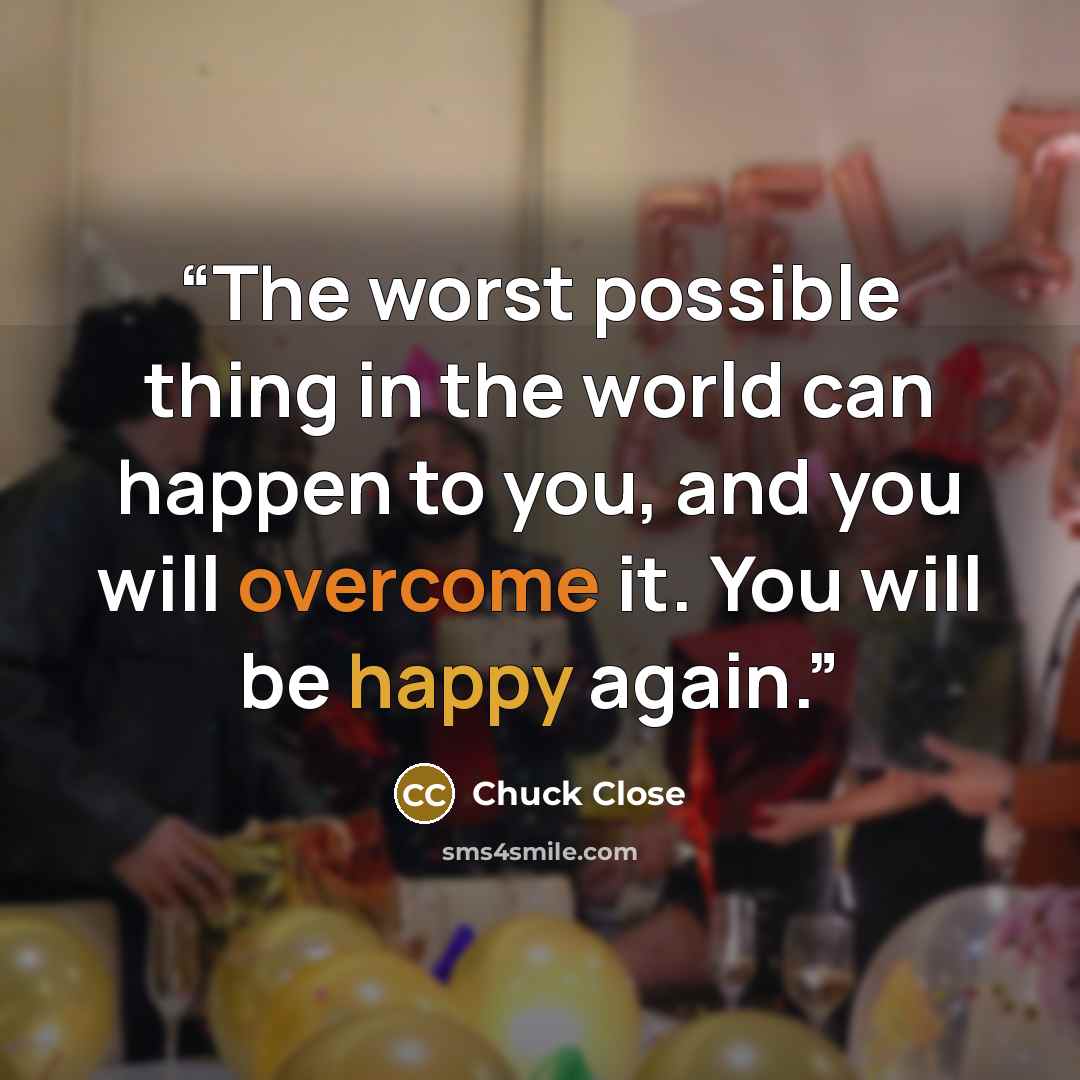 “The worst possible thing in the world can happen to you, and you will overcome it. You will be happy again.” quote by Chuck Close