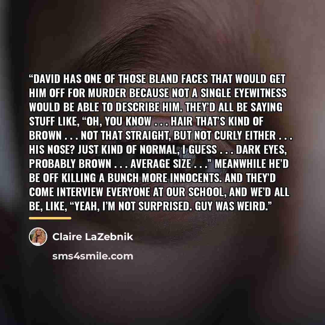 “David has one of those bland faces that would get him off for murder because not a single eyewitness would be able to describe him. They’d all be saying stuff like, “Oh, you know . . . hair that’s kind of brown . . . not that straight, but not curly either . . . His nose? Just kind of normal, I…” quote by Claire LaZebnik