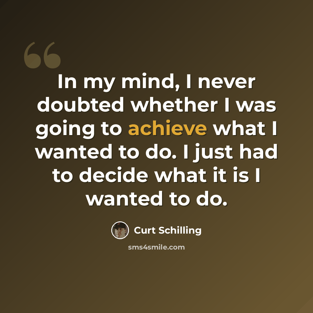 “In my mind, I never doubted whether I was going to achieve what I wanted to do. I just had to decide what it is I wanted to do.” quote by Curt Schilling