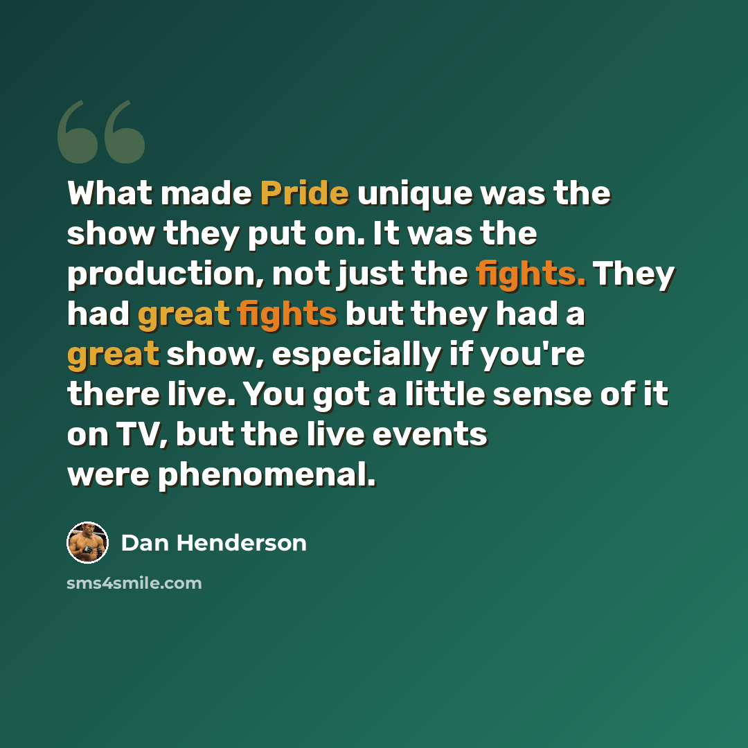 “What made Pride unique was the show they put on. It was the production, not just the fights. They had great fights but they had a great show, especially if you're there live. You got a little sense of it on TV, but the live events were phenomenal.” quote by Dan Henderson
