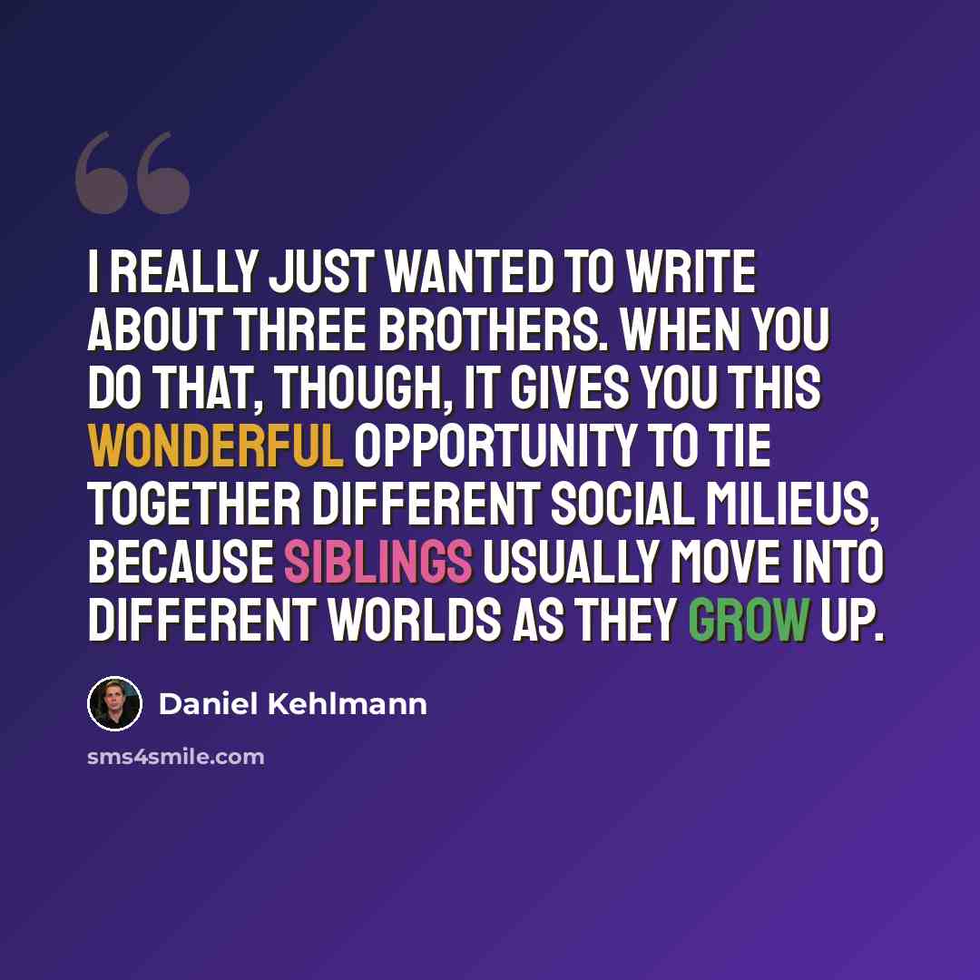 “I really just wanted to write about three brothers. When you do that, though, it gives you this wonderful opportunity to tie together different social milieus, because siblings usually move into different worlds as they grow up.” quote by Daniel Kehlmann