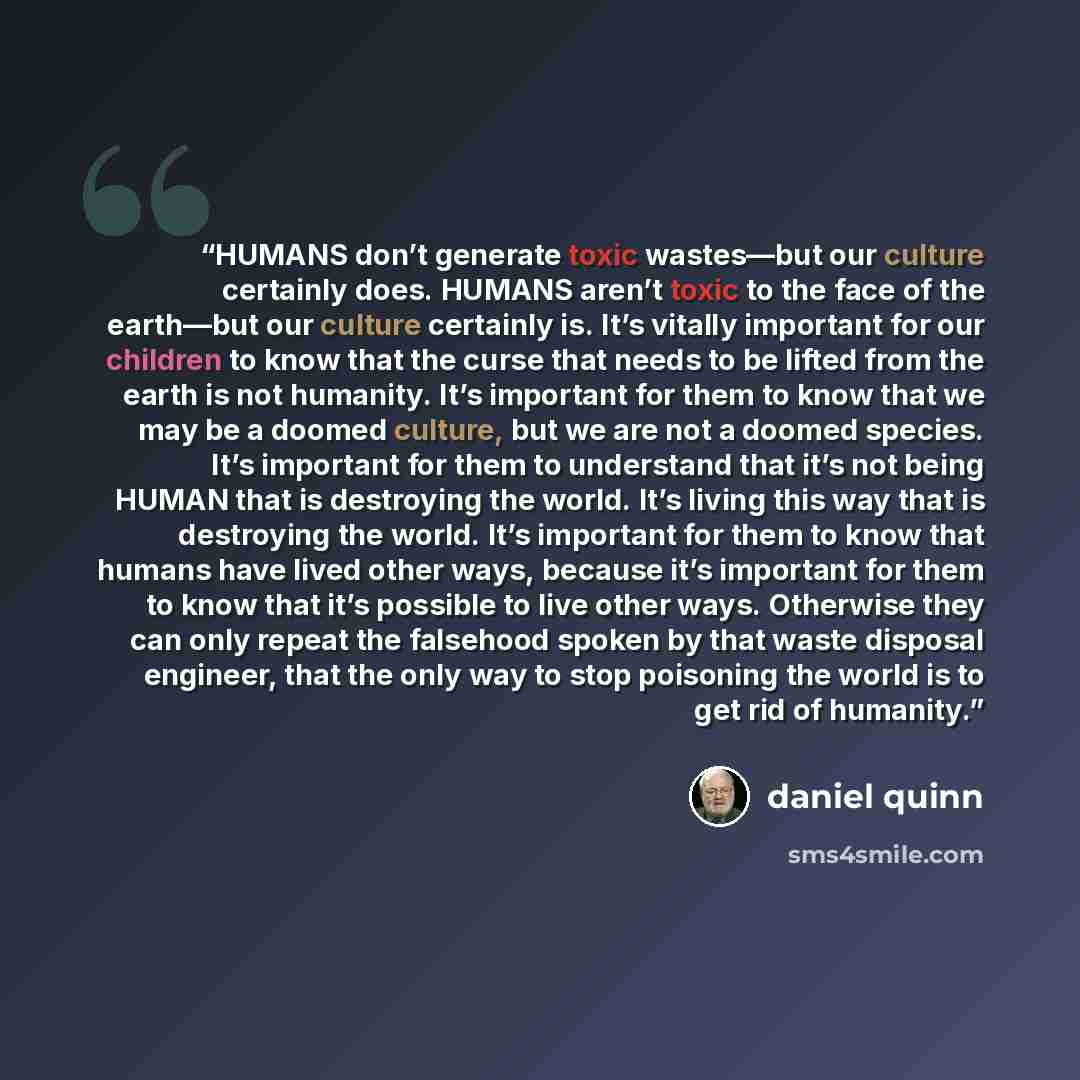 “HUMANS don’t generate toxic wastes—but our culture certainly does. HUMANS aren’t toxic to the face of the earth—but our culture certainly is. It’s vitally important for our children to know that the curse that needs to be lifted from the earth is not humanity. It’s important for them to know that…” quote by Daniel Quinn