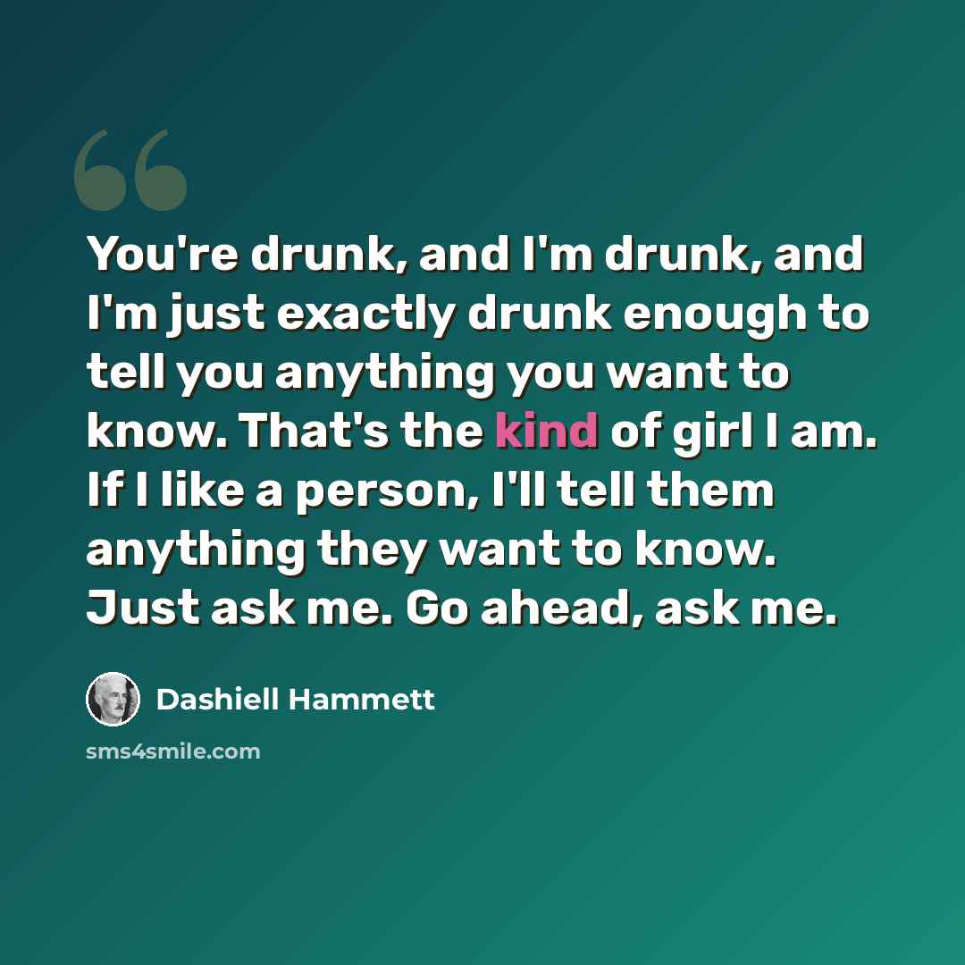 “You're drunk, and I'm drunk, and I'm just exactly drunk enough to tell you anything you want to know. That's the kind of girl I am. If I like a person, I'll tell them anything they want to know. Just ask me. Go ahead, ask me.” quote by Dashiell Hammett