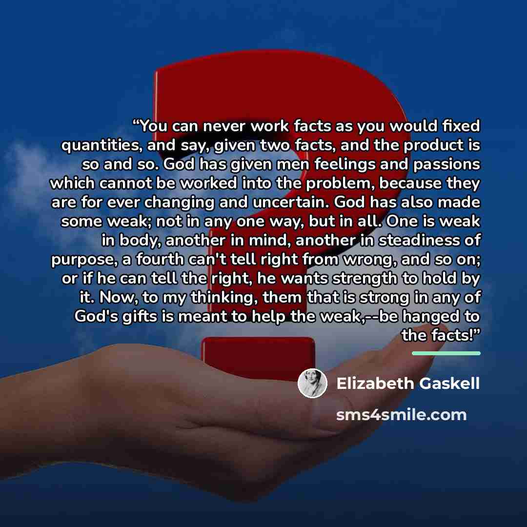 “You can never work facts as you would fixed quantities, and say, given two facts, and the product is so and so. God has given men feelings and passions which cannot be worked into the problem, because they are for ever changing and uncertain. God has also made some weak; not in any one way, but in…” quote by Elizabeth Gaskell