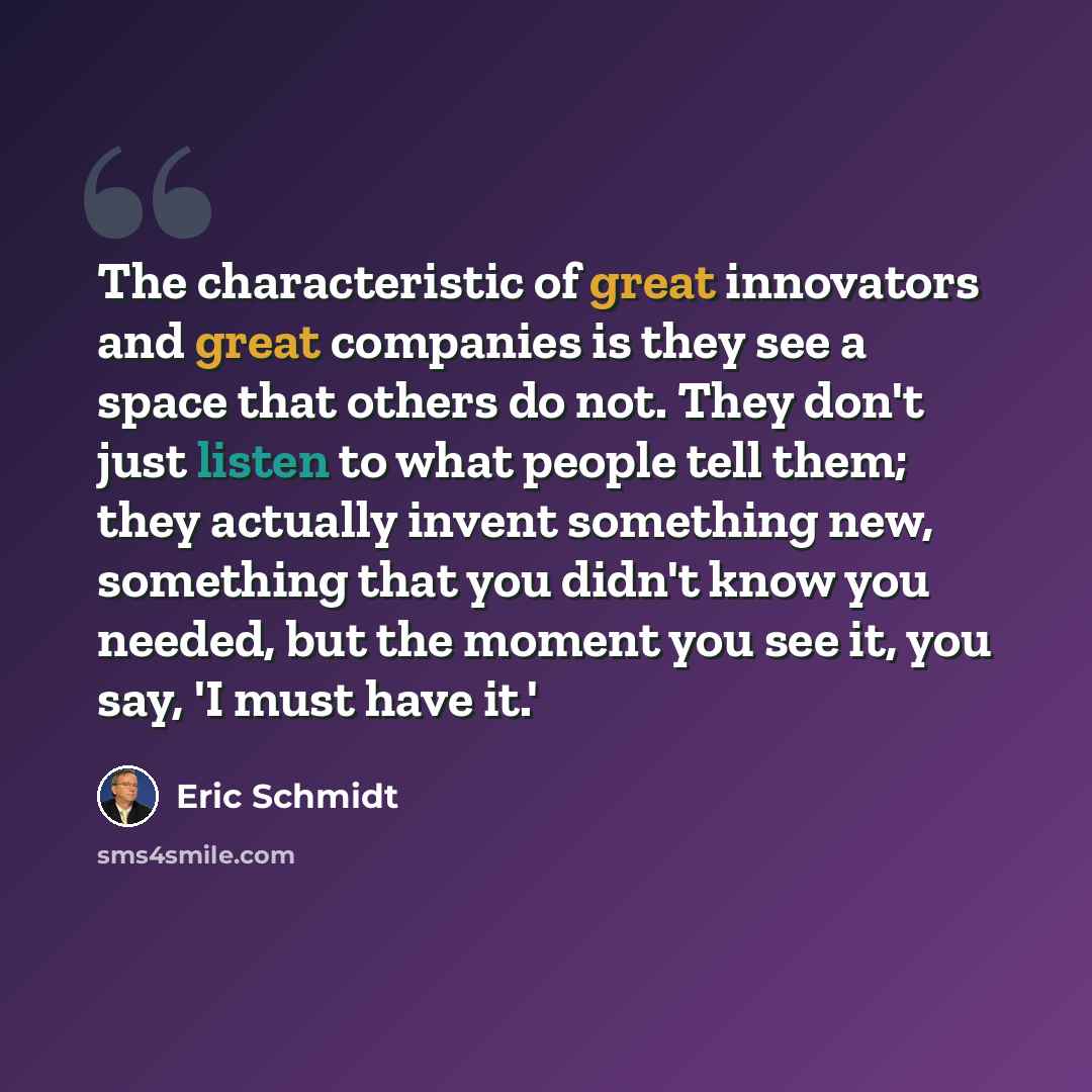 “The characteristic of great innovators and great companies is they see a space that others do not. They don't just listen to what people tell them; they actually invent something new, something that you didn't know you needed, but the moment you see it, you say, 'I must have it.'” quote by Eric Schmidt