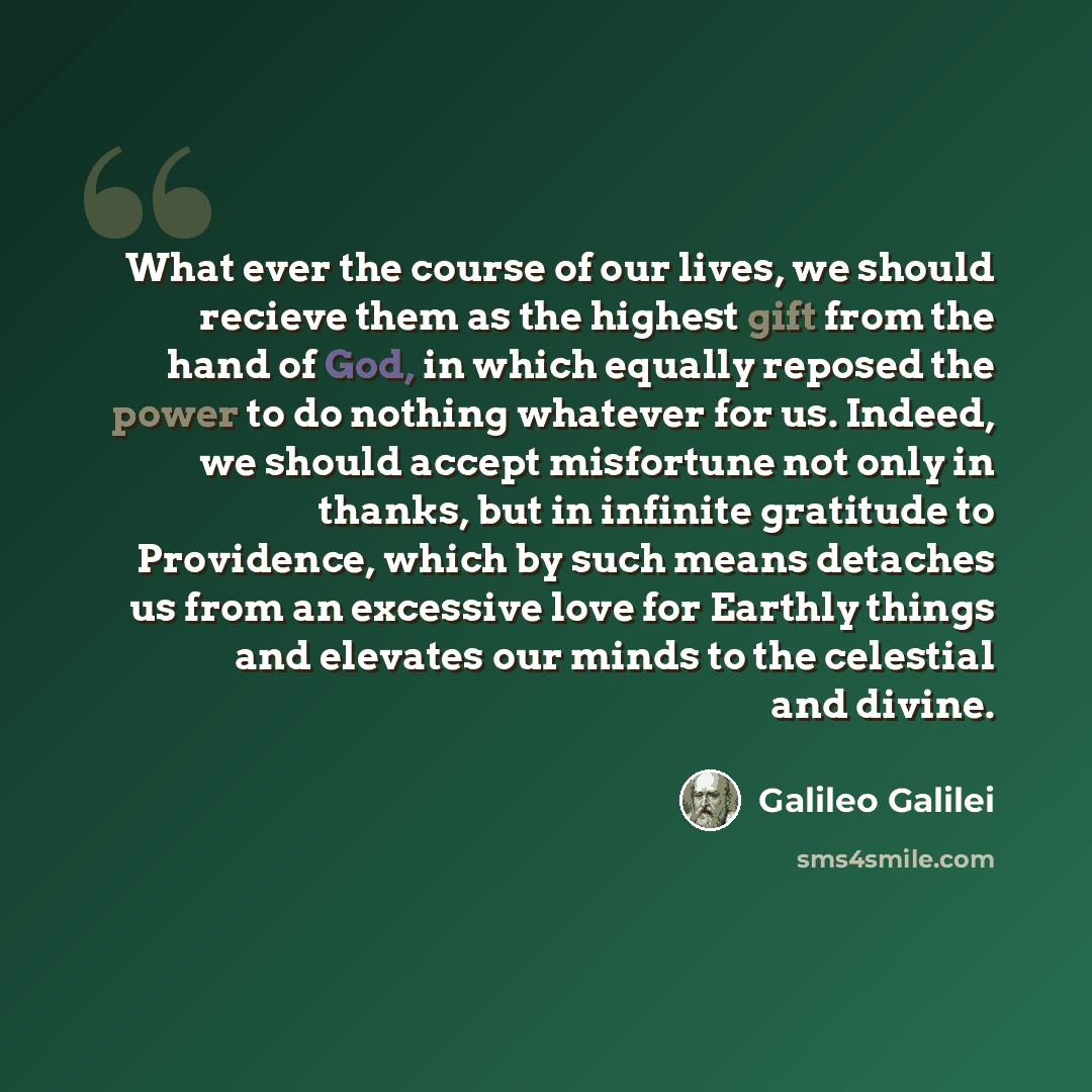 “What ever the course of our lives, we should recieve them as the highest gift from the hand of God, in which equally reposed the power to do nothing whatever for us. Indeed, we should accept misfortune not only in thanks, but in infinite gratitude to Providence, which by such means detaches us…” quote by Galileo Galilei